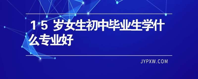 15岁初中毕业能做什么工作 15岁初中毕业能做什么工作好