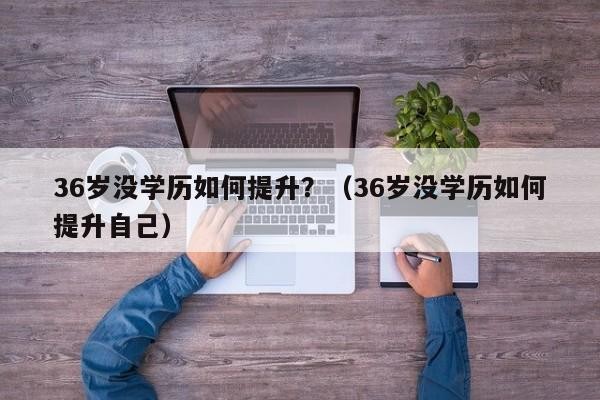 36岁了初中毕业想提升学历 36岁了初中毕业想提升学历有必要吗