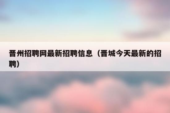 晋城招聘本地求职 晋城本地招聘信息最新今天